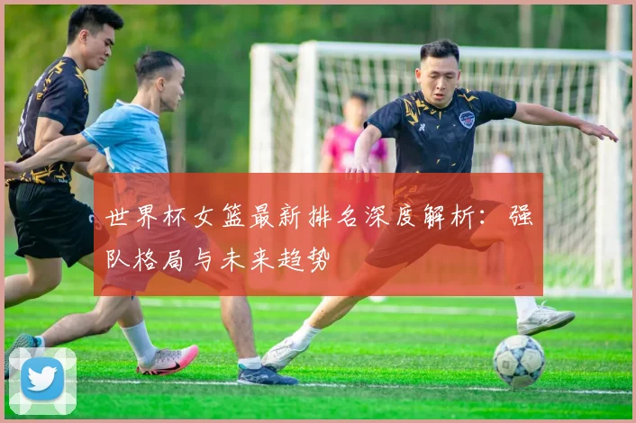 世界杯女篮最新排名深度解析：强队格局与未来趋势