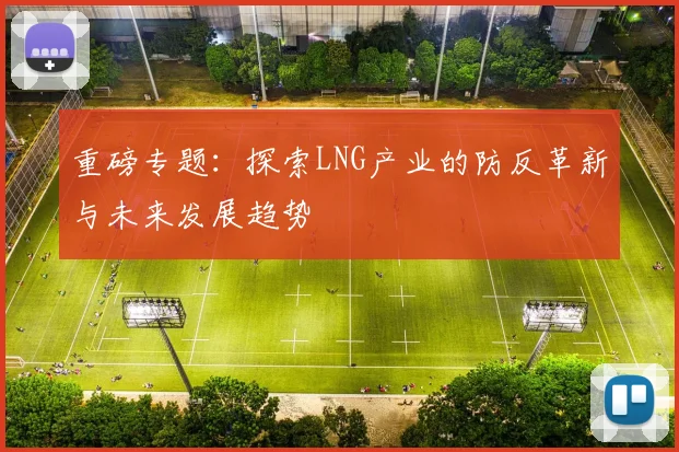 重磅专题：探索LNG产业的防反革新与未来发展趋势
