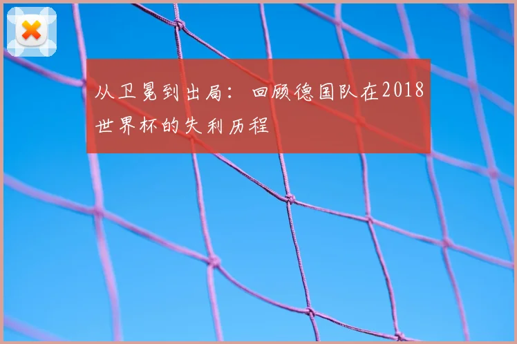 从卫冕到出局:回顾德国队在2018世界杯的失利历程