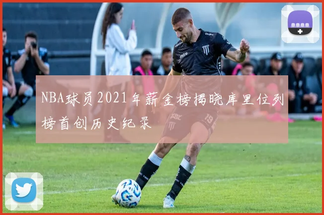NBA球员2021年薪金榜揭晓库里位列榜首创历史纪录