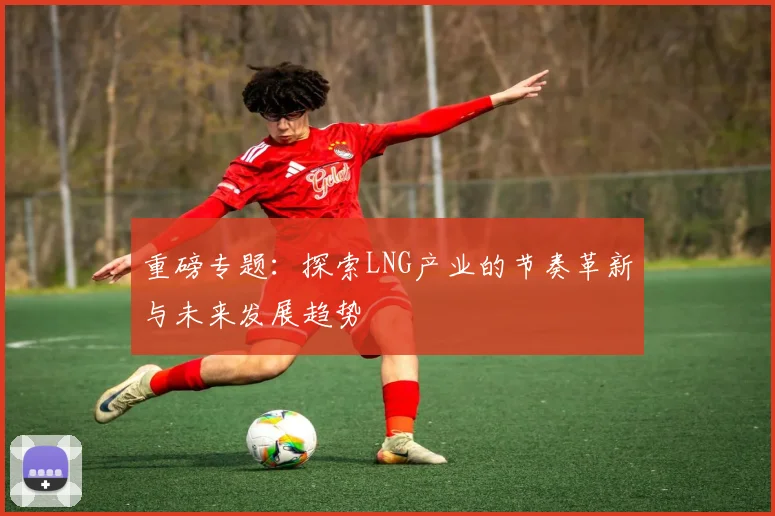 重磅专题：探索LNG产业的节奏革新与未来发展趋势