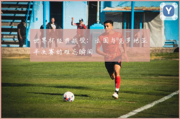 世界杯经典战役:法国与克罗地亚半决赛的难忘瞬间