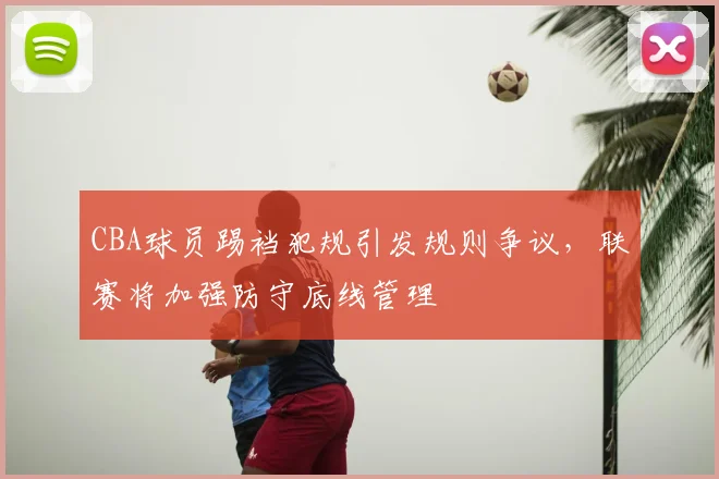 CBA球员踢裆犯规引发规则争议,联赛将加强防守底线管理