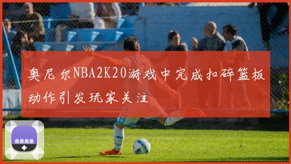 奥尼尔NBA2K20游戏中完成扣碎篮板动作引发玩家关注