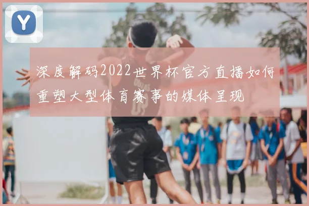 深度解码2022世界杯官方直播如何重塑大型体育赛事的媒体呈现