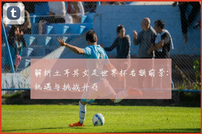 解析土耳其女足世界杯名额前景:机遇与挑战并存