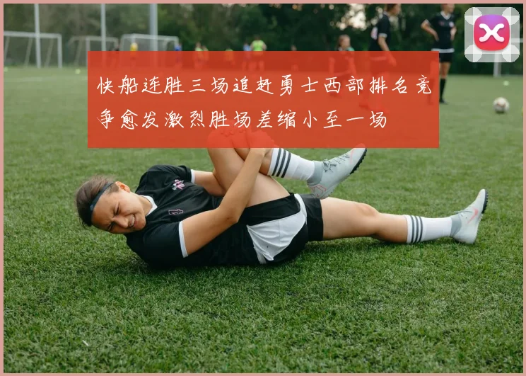 快船连胜三场追赶勇士西部排名竞争愈发激烈胜场差缩小至一场