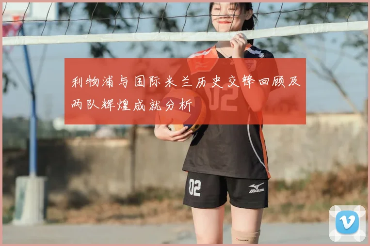 利物浦与国际米兰历史交锋回顾及两队辉煌成就分析