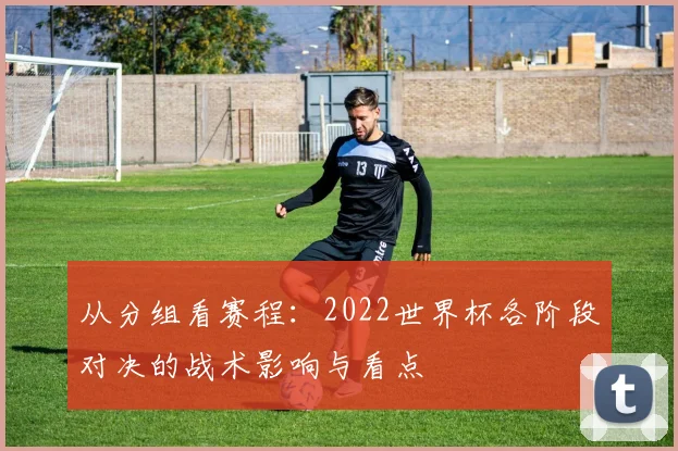 从分组看赛程:2022世界杯各阶段对决的战术影响与看点