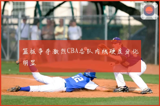 篮板争夺激烈CBA各队内线硬度分化明显