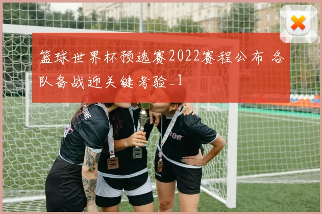 篮球世界杯预选赛2022赛程公布 各队备战迎关键考验_1