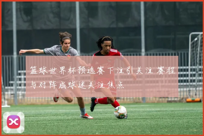 篮球世界杯预选赛下注引关注 赛程与对阵成球迷关注焦点