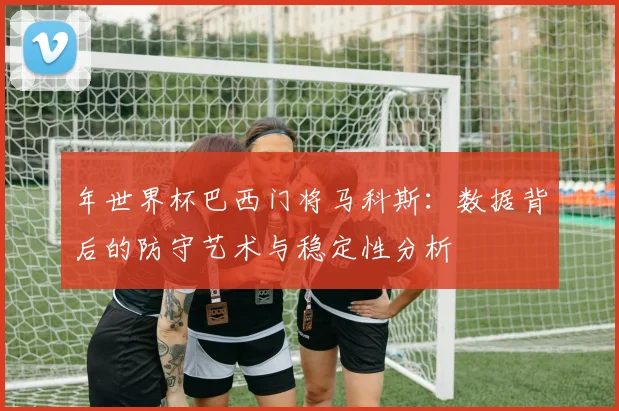 年世界杯巴西门将马科斯：数据背后的防守艺术与稳定性分析