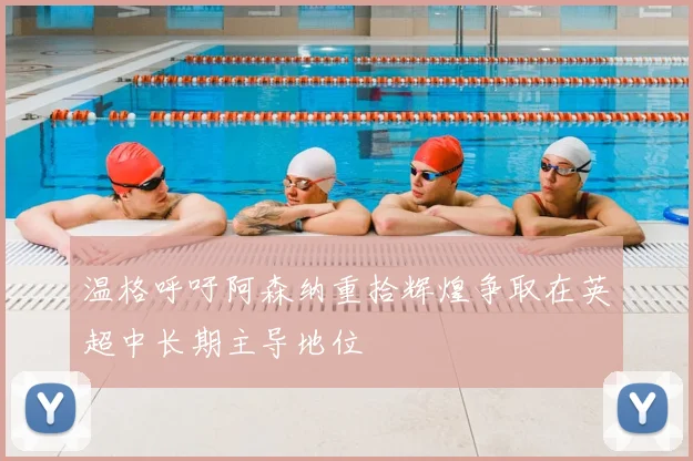 温格呼吁阿森纳重拾辉煌争取在英超中长期主导地位