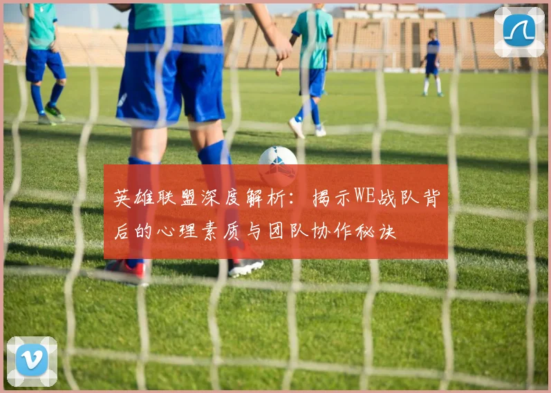 英雄联盟深度解析:揭示WE战队背后的心理素质与团队协作秘诀
