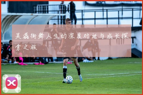 吴磊街舞人生的深度对话与成长探索之旅