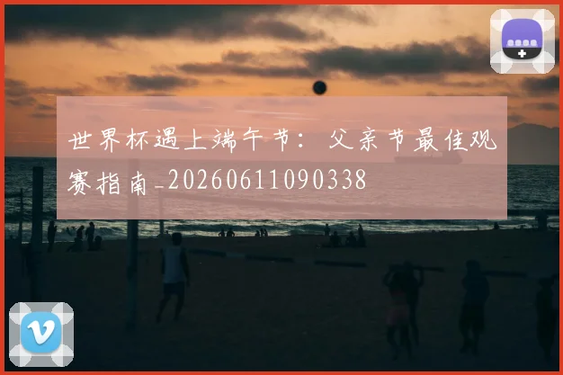 世界杯遇上端午节：父亲节最佳观赛指南_20260611090338