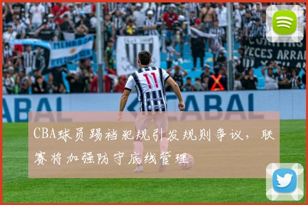 CBA球员踢裆犯规引发规则争议，联赛将加强防守底线管理