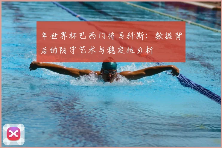 年世界杯巴西门将马科斯:数据背后的防守艺术与稳定性分析