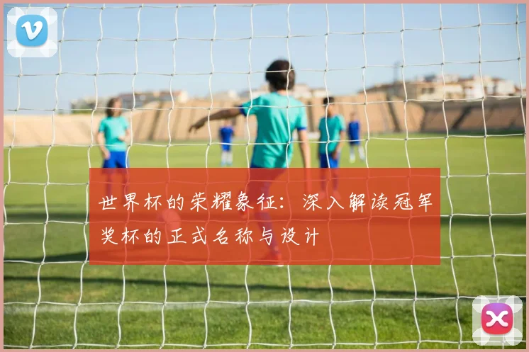 世界杯的荣耀象征：深入解读冠军奖杯的正式名称与设计