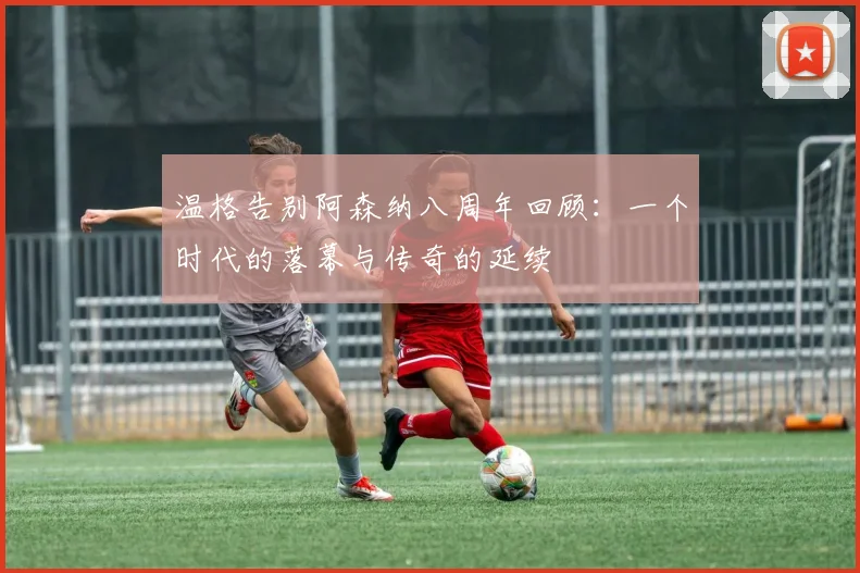 温格告别阿森纳八周年回顾:一个时代的落幕与传奇的延续