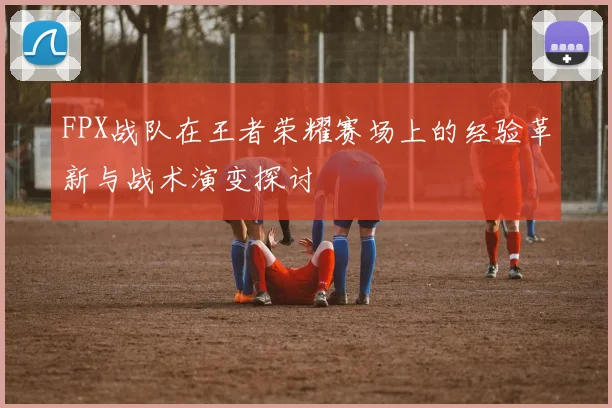 FPX战队在王者荣耀赛场上的经验革新与战术演变探讨