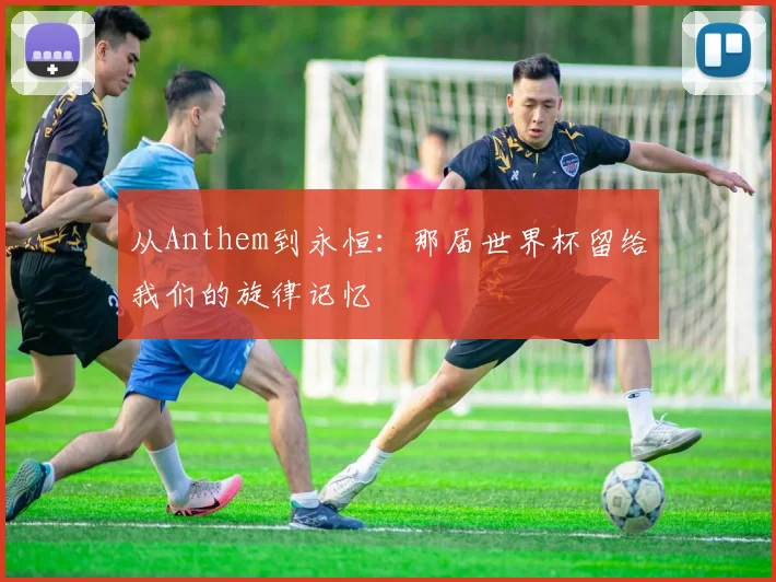 从Anthem到永恒:那届世界杯留给我们的旋律记忆