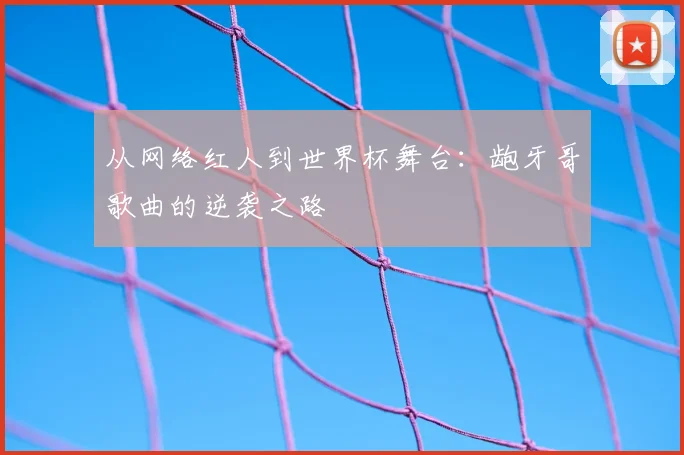 从网络红人到世界杯舞台:龅牙哥歌曲的逆袭之路