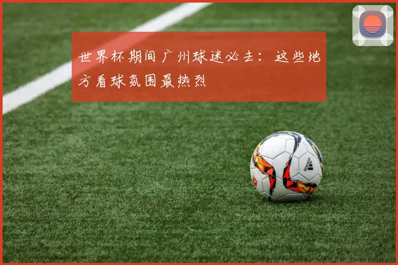世界杯期间广州球迷必去:这些地方看球氛围最热烈
