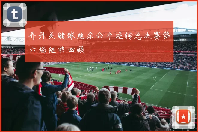 乔丹关键球绝杀公牛逆转总决赛第六场经典回顾