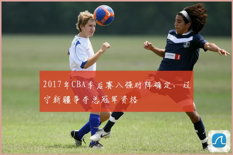 2017年CBA季后赛八强对阵确定，辽宁新疆争夺总冠军资格