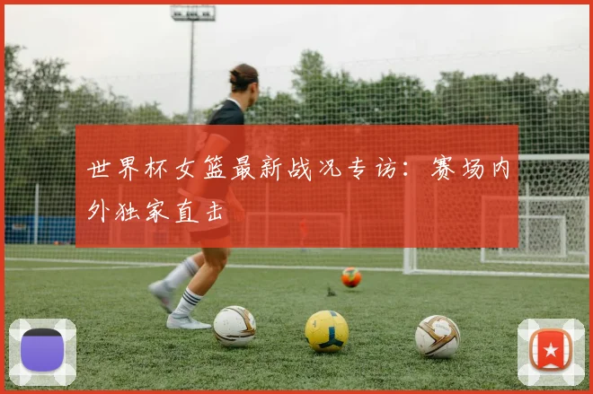 世界杯女篮最新战况专访：赛场内外独家直击