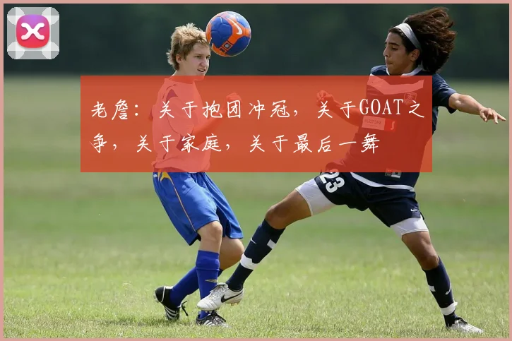 老詹：关于抱团冲冠，关于GOAT之争，关于家庭，关于最后一舞