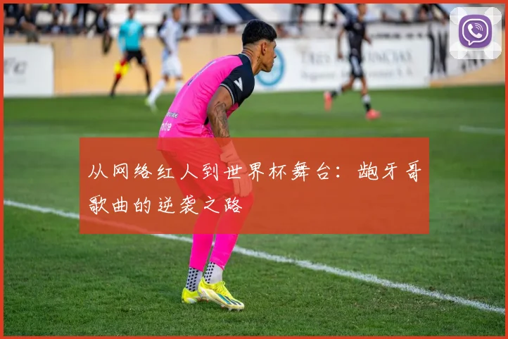 从网络红人到世界杯舞台:龅牙哥歌曲的逆袭之路