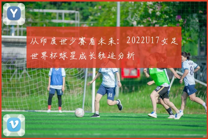 从印度世少赛看未来:2022U17女足世界杯球星成长轨迹分析