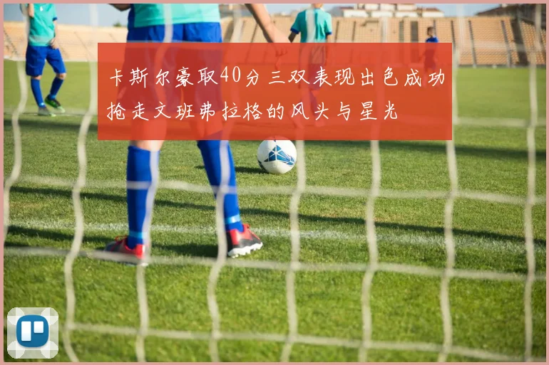 卡斯尔豪取40分三双表现出色成功抢走文班弗拉格的风头与星光