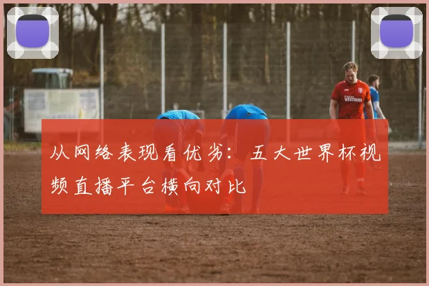 从网络表现看优劣：五大世界杯视频直播平台横向对比