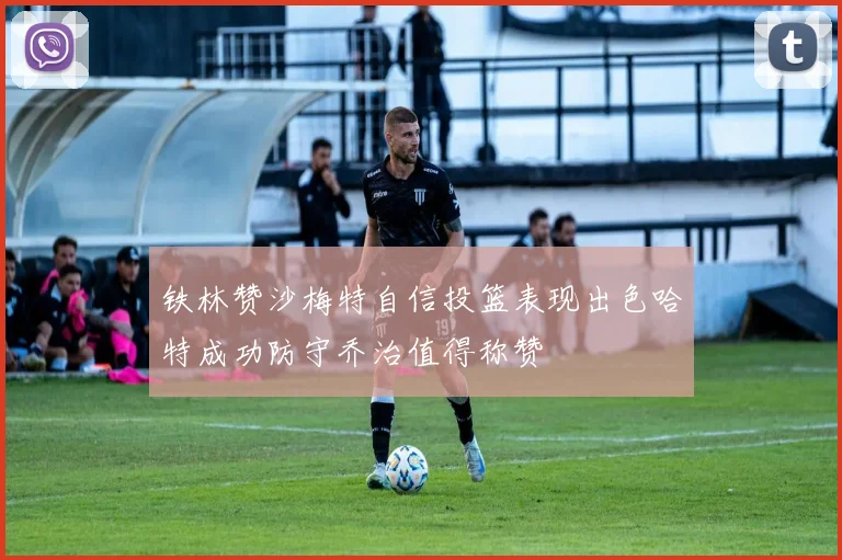 铁林赞沙梅特自信投篮表现出色哈特成功防守乔治值得称赞