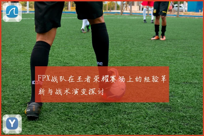 FPX战队在王者荣耀赛场上的经验革新与战术演变探讨