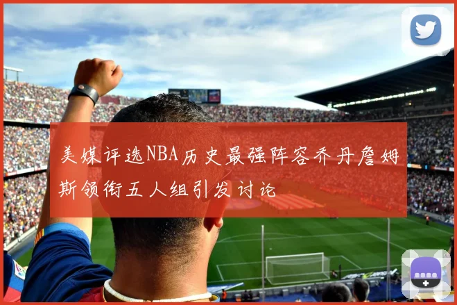 美媒评选NBA历史最强阵容乔丹詹姆斯领衔五人组引发讨论