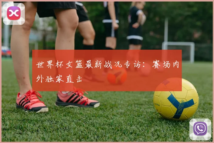 世界杯女篮最新战况专访:赛场内外独家直击