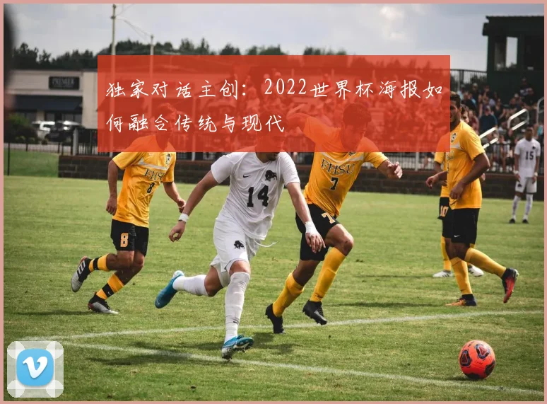 独家对话主创:2022世界杯海报如何融合传统与现代