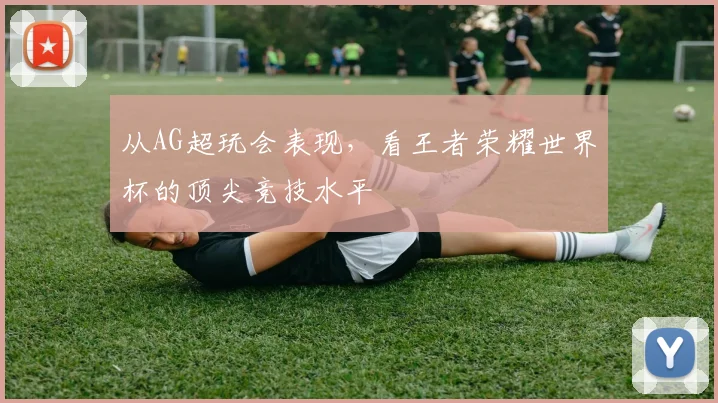 从AG超玩会表现，看王者荣耀世界杯的顶尖竞技水平