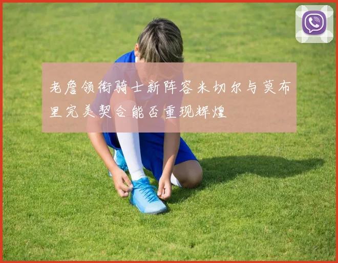 老詹领衔骑士新阵容米切尔与莫布里完美契合能否重现辉煌