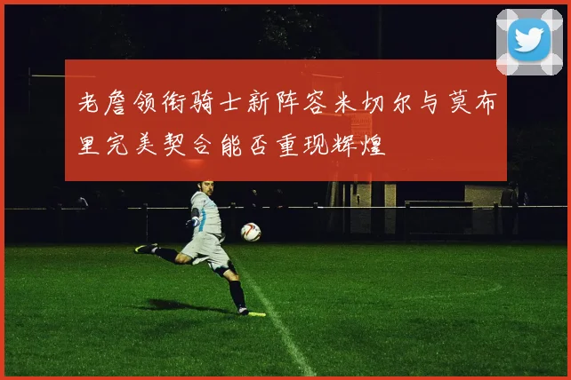 老詹领衔骑士新阵容米切尔与莫布里完美契合能否重现辉煌