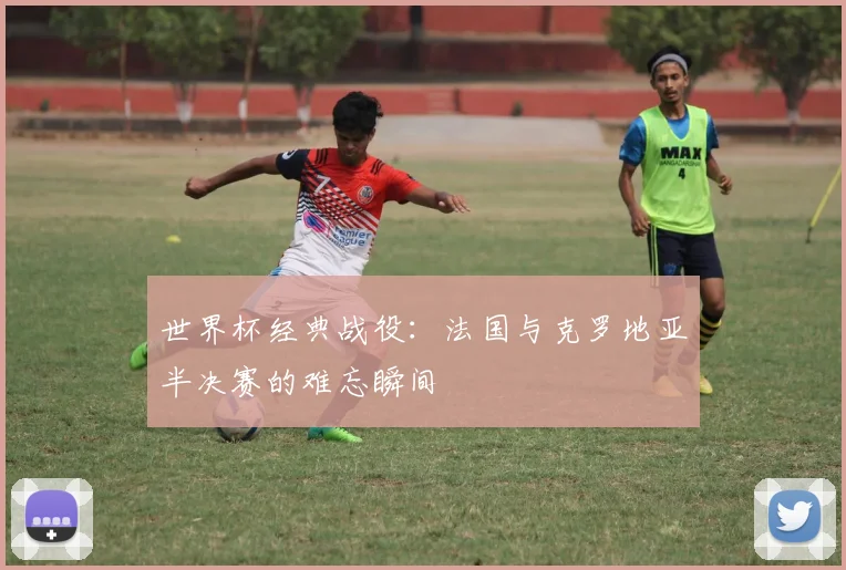 世界杯经典战役:法国与克罗地亚半决赛的难忘瞬间