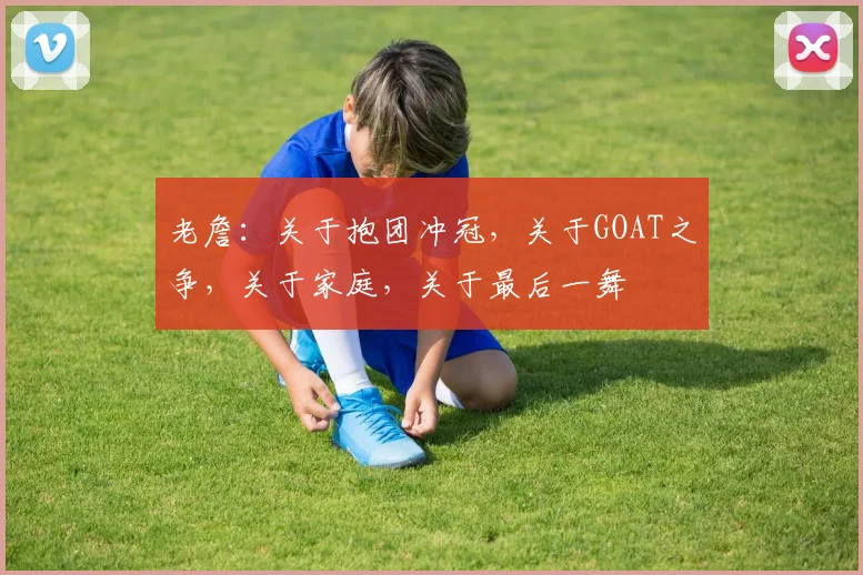 老詹:关于抱团冲冠,关于GOAT之争,关于家庭,关于最后一舞
