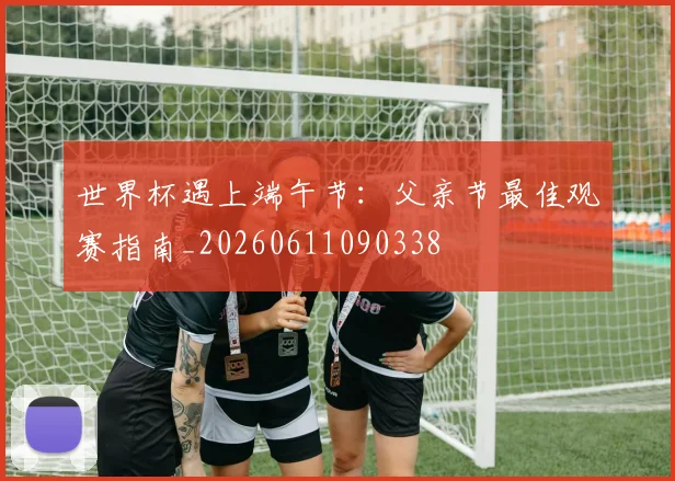 世界杯遇上端午节：父亲节最佳观赛指南_20260611090338