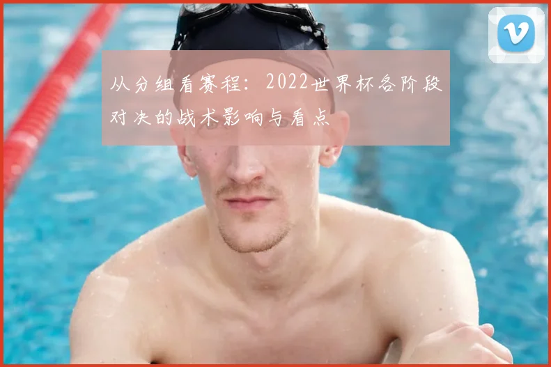 从分组看赛程:2022世界杯各阶段对决的战术影响与看点