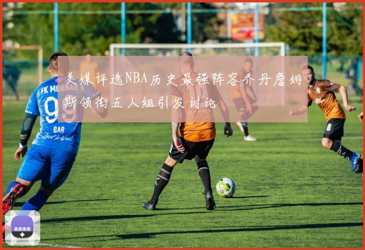 美媒评选NBA历史最强阵容乔丹詹姆斯领衔五人组引发讨论